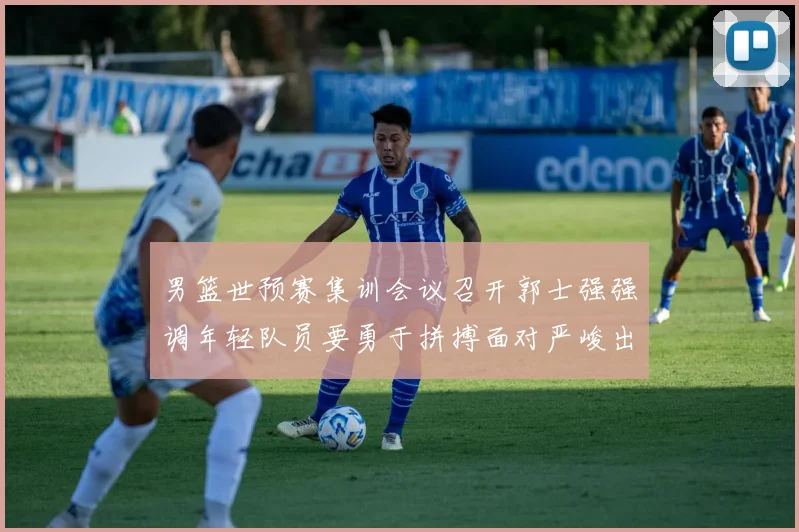 男篮世预赛集训会议召开郭士强强调年轻队员要勇于拼搏面对严峻出线形势