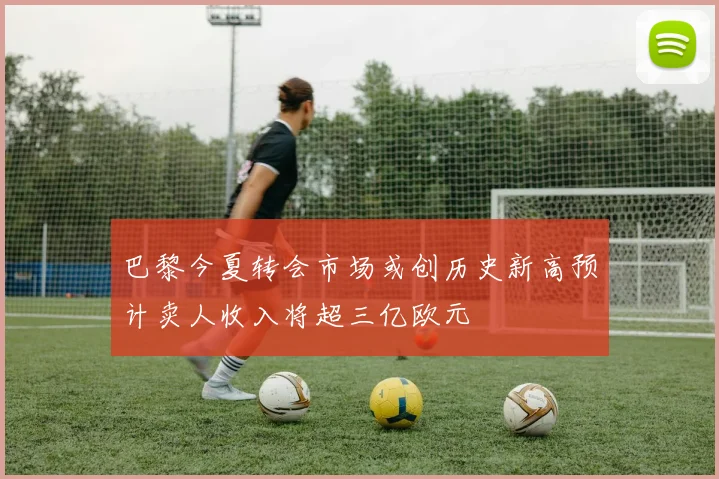 巴黎今夏转会市场或创历史新高预计卖人收入将超三亿欧元