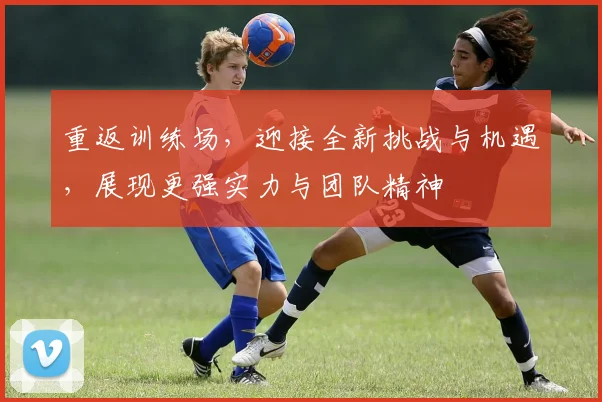 重返训练场，迎接全新挑战与机遇，展现更强实力与团队精神