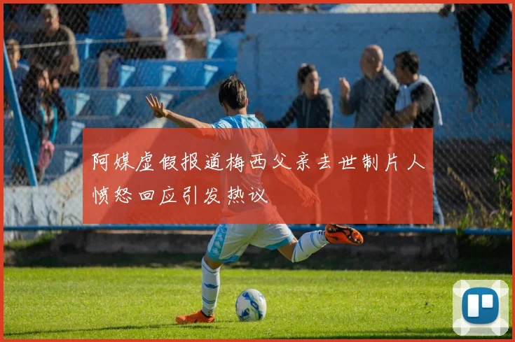 阿媒虚假报道梅西父亲去世制片人愤怒回应引发热议