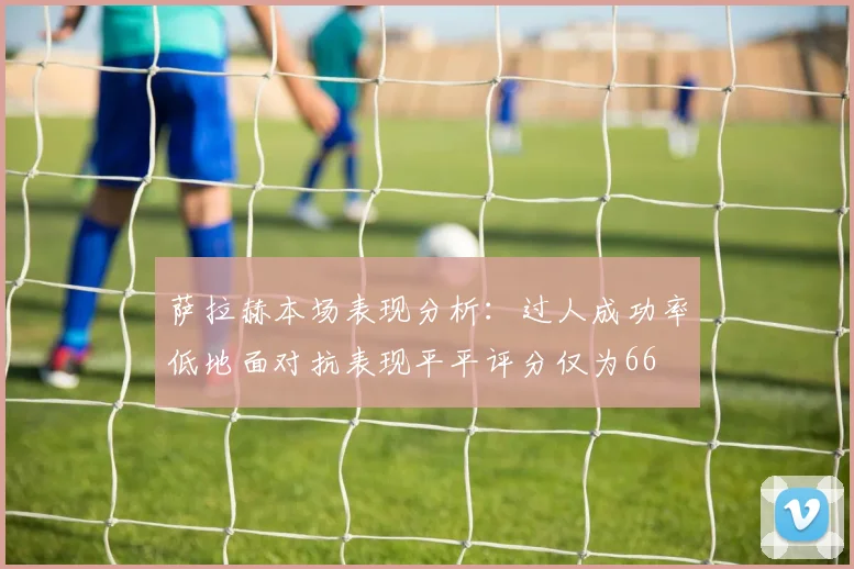 萨拉赫本场表现分析：过人成功率低地面对抗表现平平评分仅为66