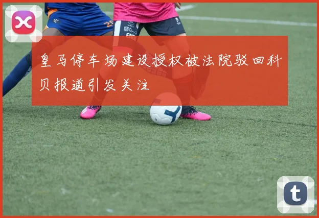 皇马停车场建设授权被法院驳回科贝报道引发关注