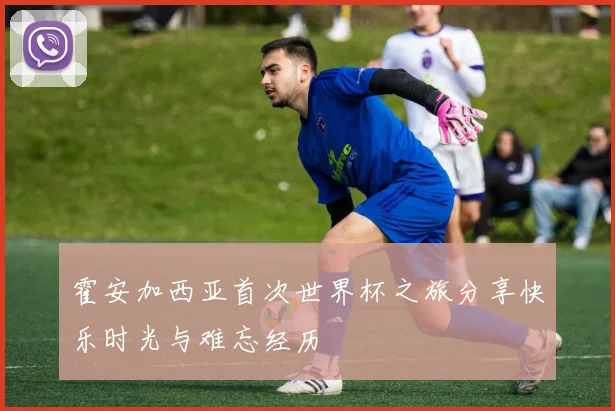 霍安加西亚首次世界杯之旅分享快乐时光与难忘经历
