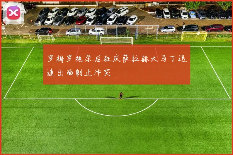 罗梅罗绝杀后狂庆萨拉赫大马丁迅速出面制止冲突