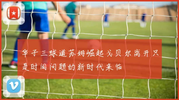 华子三球道苏姆崛起戈贝尔离开只是时间问题的新时代来临