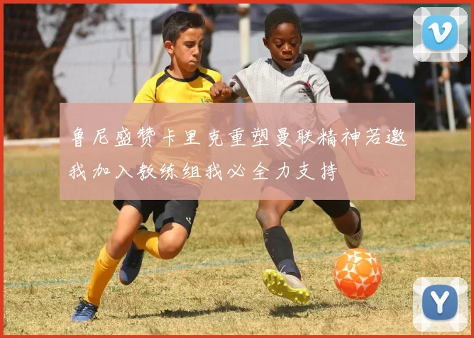 鲁尼盛赞卡里克重塑曼联精神若邀我加入教练组我必全力支持