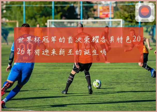 世界杯冠军的首次荣耀各具特色2026年将迎来新王的诞生吗