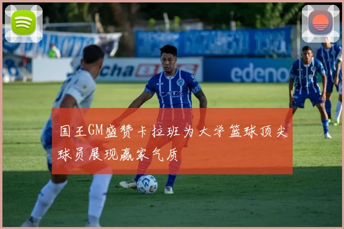 国王GM盛赞卡拉班为大学篮球顶尖球员展现赢家气质