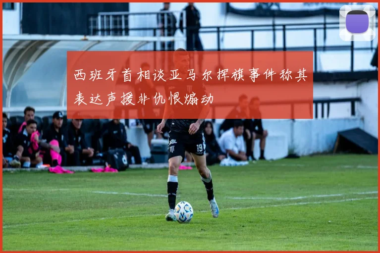 西班牙首相谈亚马尔挥旗事件称其表达声援非仇恨煽动