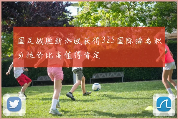 国足战胜新加坡获得325国际排名积分性价比高值得肯定