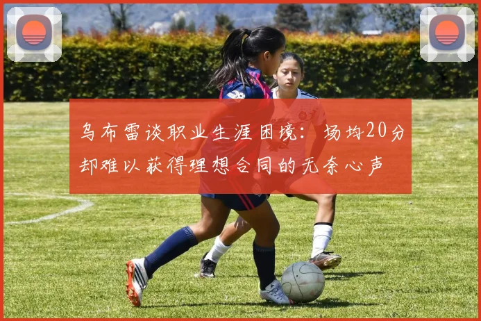 乌布雷谈职业生涯困境：场均20分却难以获得理想合同的无奈心声